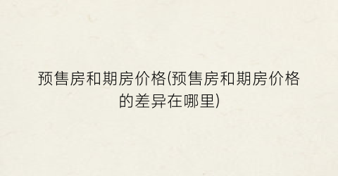预售房和期房价格(预售房和期房价格的差异在哪里)