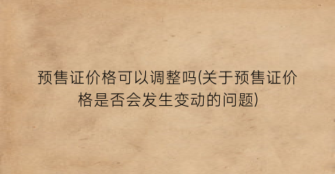 预售证价格可以调整吗(关于预售证价格是否会发生变动的问题)
