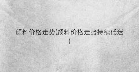 颜料价格走势(颜料价格走势持续低迷)