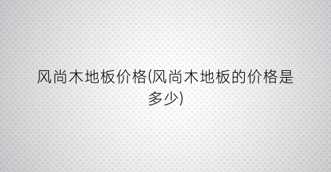 “风尚木地板价格(风尚木地板的价格是多少)