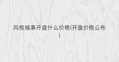 风格城事开盘什么价格(开盘价格公布)