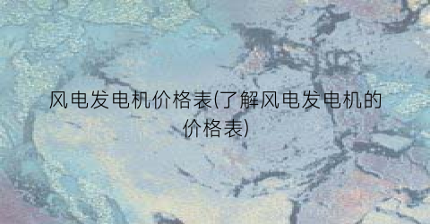风电发电机价格表(了解风电发电机的价格表)