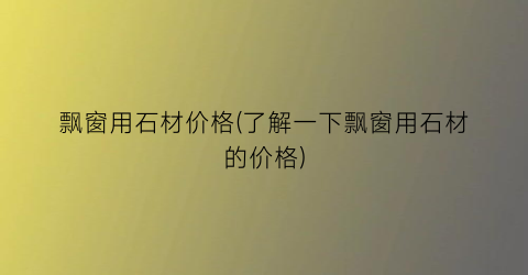飘窗用石材价格(了解一下飘窗用石材的价格)