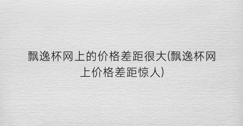 “飘逸杯网上的价格差距很大(飘逸杯网上价格差距惊人)