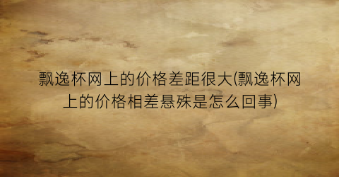 飘逸杯网上的价格差距很大(飘逸杯网上的价格相差悬殊是怎么回事)
