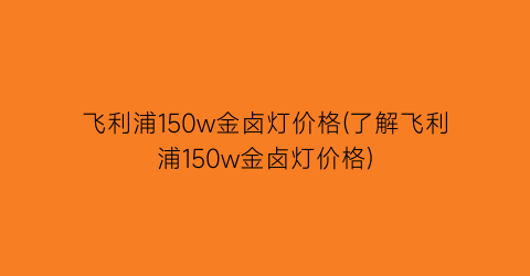 飞利浦150w金卤灯价格(了解飞利浦150w金卤灯价格)