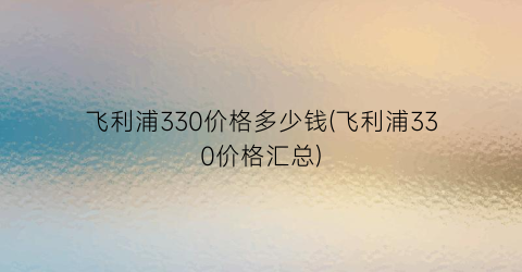飞利浦330价格多少钱(飞利浦330价格汇总)
