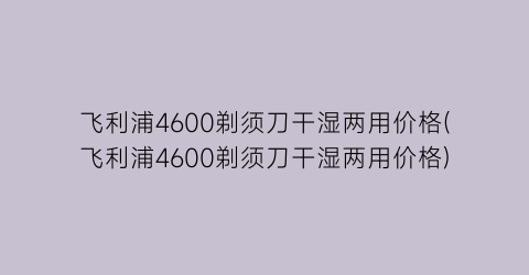 飞利浦4600剃须刀干湿两用价格(飞利浦4600剃须刀干湿两用价格)