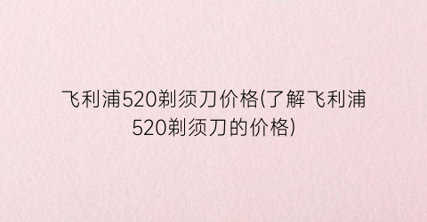 “飞利浦520剃须刀价格(了解飞利浦520剃须刀的价格)