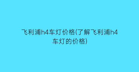 飞利浦h4车灯价格(了解飞利浦h4车灯的价格)