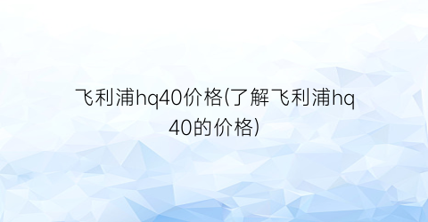 飞利浦hq40价格(了解飞利浦hq40的价格)