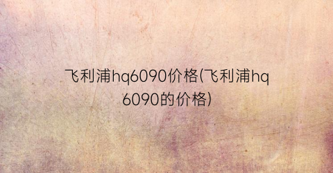 “飞利浦hq6090价格(飞利浦hq6090的价格)