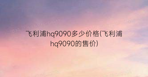 飞利浦hq9090多少价格(飞利浦hq9090的售价)