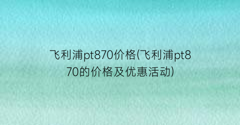 飞利浦pt870价格(飞利浦pt870的价格及优惠活动)