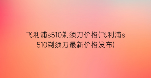 飞利浦s510剃须刀价格(飞利浦s510剃须刀最新价格发布)