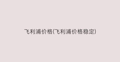 “飞利浦价格(飞利浦价格稳定)