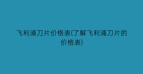 飞利浦刀片价格表(了解飞利浦刀片的价格表)