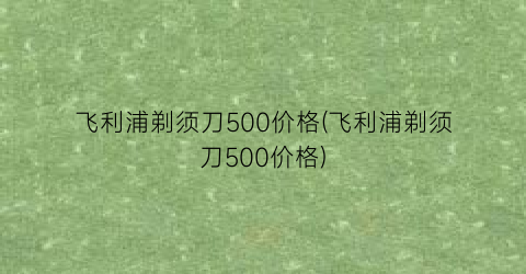 飞利浦剃须刀500价格(飞利浦剃须刀500价格)