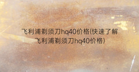 飞利浦剃须刀hq40价格(快速了解飞利浦剃须刀hq40价格)