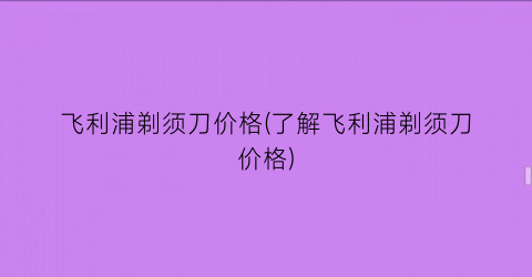 “飞利浦剃须刀价格(了解飞利浦剃须刀价格)