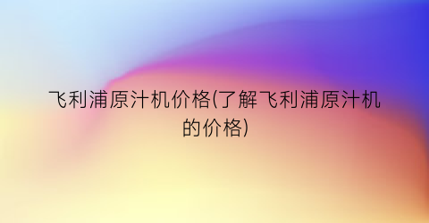 “飞利浦原汁机价格(了解飞利浦原汁机的价格)