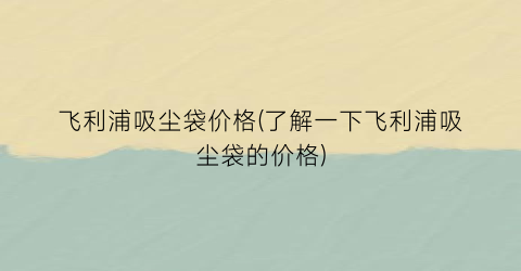 飞利浦吸尘袋价格(了解一下飞利浦吸尘袋的价格)