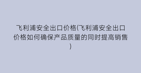 飞利浦安全出口价格(飞利浦安全出口价格如何确保产品质量的同时提高销售)