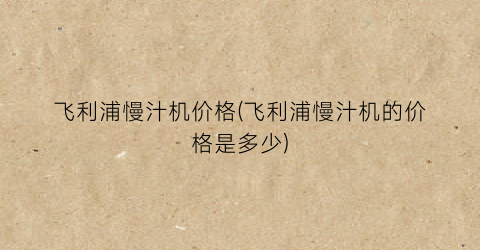 飞利浦慢汁机价格(飞利浦慢汁机的价格是多少)