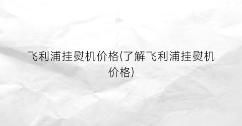 飞利浦挂熨机价格(了解飞利浦挂熨机价格)