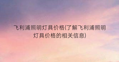 飞利浦照明灯具价格(了解飞利浦照明灯具价格的相关信息)