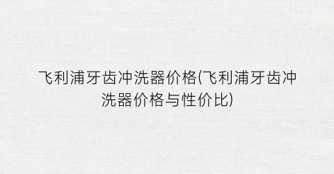 飞利浦牙齿冲洗器价格(飞利浦牙齿冲洗器价格与性价比)