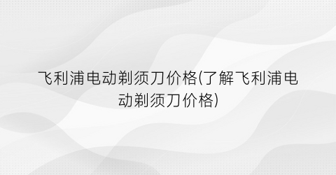 飞利浦电动剃须刀价格(了解飞利浦电动剃须刀价格)