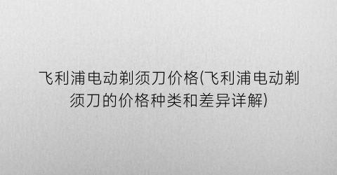 飞利浦电动剃须刀价格(飞利浦电动剃须刀的价格种类和差异详解)