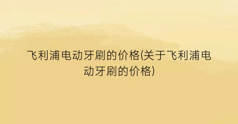 飞利浦电动牙刷的价格(关于飞利浦电动牙刷的价格)