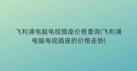 飞利浦电脑电视插座价格查询(飞利浦电脑电视插座的价格走势)