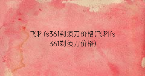 飞科fs361剃须刀价格(飞科fs361剃须刀价格)