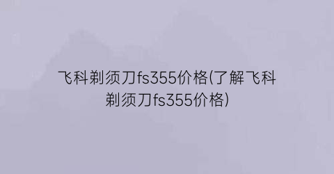 飞科剃须刀fs355价格(了解飞科剃须刀fs355价格)