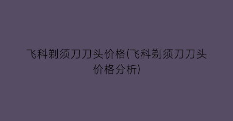 飞科剃须刀刀头价格(飞科剃须刀刀头价格分析)