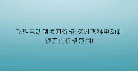 飞科电动剃须刀价格(探讨飞科电动剃须刀的价格范围)