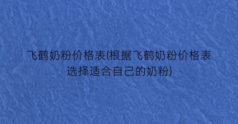 飞鹤奶粉价格表(根据飞鹤奶粉价格表选择适合自己的奶粉)