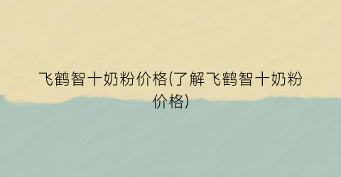 飞鹤智十奶粉价格(了解飞鹤智十奶粉价格)