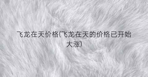 飞龙在天价格(飞龙在天的价格已开始大涨)