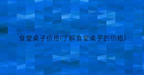 食堂桌子价格(了解食堂桌子的价格)