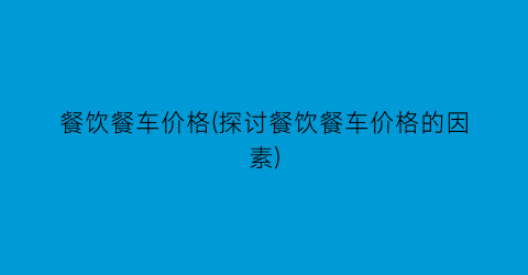 “餐饮餐车价格(探讨餐饮餐车价格的因素)