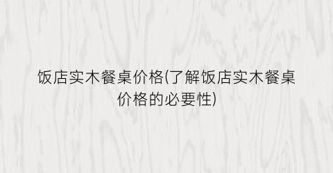 饭店实木餐桌价格(了解饭店实木餐桌价格的必要性)