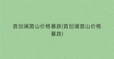 首创澜茵山价格暴跌(首创澜茵山价格暴跌)