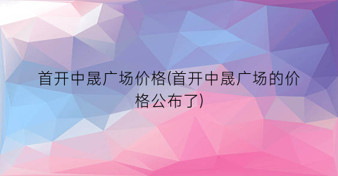 首开中晟广场价格(首开中晟广场的价格公布了)