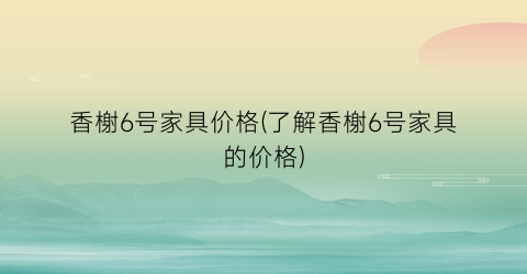 香榭6号家具价格(了解香榭6号家具的价格)
