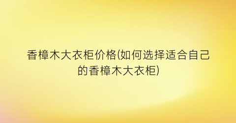 香樟木大衣柜价格(如何选择适合自己的香樟木大衣柜)
