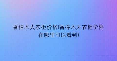 香樟木大衣柜价格(香樟木大衣柜价格在哪里可以看到)
